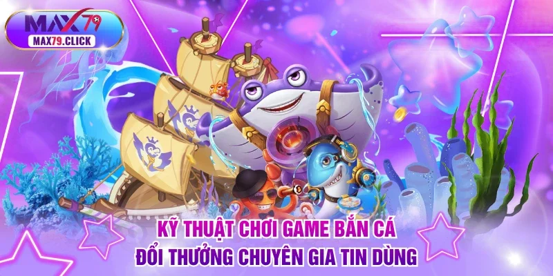 Kỹ thuật chơi game bắn cá đổi thưởng chuyên gia tin dùng